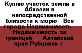 Куплю участок земли в Абхазии в непосредственной близости к морю - Все города Недвижимость » Недвижимость за границей   . Алтайский край,Рубцовск г.